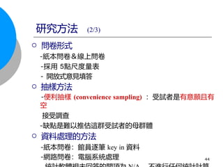  問卷形式
-紙本問卷＆線上問卷
-採用 5點尺度量表
- 開放式意見填答
 抽樣方法
-便利抽樣 (convenience sampling) ：受試者是有意願且有
空
接受調查
-缺點是難以推估這群受試者的母群體
 資料處理的方法
-紙本問卷：館員逐筆 key in 資料
-網路問卷：電腦系統處理 44
研究方法 (2/3)
 