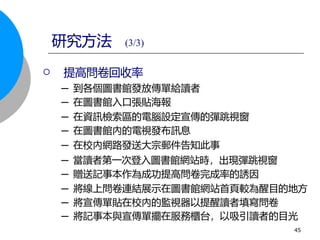  提高問卷回收率
─ 到各個圖書館發放傳單給讀者
─ 在圖書館入口張貼海報
─ 在資訊檢索區的電腦設定宣傳的彈跳視窗
─ 在圖書館內的電視發布訊息
─ 在校內網路發送大宗郵件告知此事
─ 當讀者第一次登入圖書館網站時，出現彈跳視窗
─ 贈送記事本作為成功提高問卷完成率的誘因
─ 將線上問卷連結展示在圖書館網站首頁較為醒目的地方
─ 將宣傳單貼在校內的監視器以提醒讀者填寫問卷
─ 將記事本與宣傳單擺在服務櫃台，以吸引讀者的目光
研究方法 (3/3)
45
 