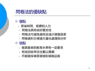  優點
- 節省時間、經費和人力
- 問卷法具有良好匿名性
- 問卷法可避免偏見及減少調查誤差
- 問卷資料方便進行量化處理與分析
 缺點
- 被調查者的教育水準有一定要求
- 有效回收率往往難以兼顧
- 不能確保填答環境和填寫品質
問卷法的優缺點
5
 