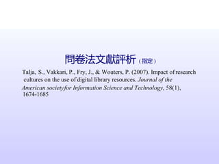 問卷法文獻評析 ( 指定 )
Talja, S., Vakkari, P., Fry, J., & Wouters, P. (2007). Impact of research
cultures on the use of digital library resources. Journal of the
American societyfor Information Science and Technology, 58(1),
1674-1685
 