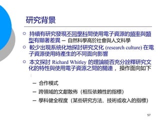  持續有研究發現不同學科間使用電子資源的頻率與類
型有顯著差異 ─ 自然科學高於社會與人文科學
 較少出現系統化地探討研究文化 (research culture) 在電
子資源使用時產生的不同面向影響
 本文探討 Richard Whitley 的理論能否充分詮釋研究文
化的特性與使用電子資源之間的關連 ，操作面向如下
:
─ 合作模式
─ 跨領域的文獻散佈（相互依賴性的指標）
─ 學科健全程度（某些研究方法、技術或收入的指標）
研究背景
57
 