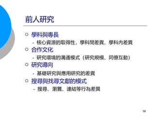  學科與專長
- 核心資源的取得性，學科間差異、學科內差異
 合作文化
- 研究環境的溝通模式（研究規模、同僚互動）
 研究導向
- 基礎研究與應用研究的差異
 搜尋與找尋文獻的模式
- 搜尋、瀏覽、連結等行為差異
前人研究
58
 