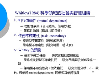  相互依賴性 (mutual dependence)
─ 功能性依賴（借用結果、借用方法）
─ 策略性依賴（追求共同目標）
 任務不確定性 (task uncertainty)
─ 技術型不確定性（技術成熟度）
─ 策略型不確定性（研究範圍，明確度）
 Whitley 的預測
─ 任務不確定性高 研究者相互依賴則低
─ 策略或技術型不確定性低 研究目標與研究流程越 一
致
─ 策略型不確定性高 / 微依賴低 研究主題分歧、不一致
Ps. 微依賴 (microdependence): 同僚相互依賴程度 59
Whitley(1984) 科學領域的社會與智慧組織
 