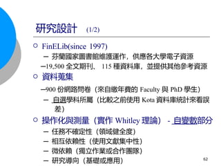  FinELib(since 1997)
─ 芬蘭國家圖書館維護運作，供應各大學電子資源
─19,500 全文期刊、 115 種資料庫，並提供其他參考資源
 資料蒐集
─900 份網路問卷（來自繳年費的 Faculty 與 PhD 學生）
─ 自選學科所屬（比較之前使用 Kota 資料庫統計來看誤
差）
 操作化與測量（實作 Whitley 理論） - 自變數部分
─ 任務不確定性（領域健全度）
─ 相互依賴性（使用文獻集中性）
─ 微依賴（獨立作業或合作團隊）
─ 研究導向（基礎或應用）
研究設計 (1/2)
62
 