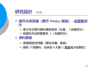  操作化與測量（實作 Whitley 理論） - 依變數部
分
─ 電子全文期刊資料庫的使用（勾選、 4 刻度評分）
─ 找資料方法的重要性（ 3 刻度評分）
 學科聚集
─ 兩個開放性問題（學科所屬、專長）
─ 將前 17 個學科，合併為 9 大類（ 盡量減少歧異性）
研究設計 (2/2)
63
 