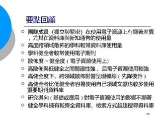 團隊成員（獨立與緊密）在使用電子資源上有顯著差異
, 尤其在資料庫與新知通告的使用量
 高度跨領域散佈的學科較常資料庫使用量
 學科健全者較常使用電子期刊
 散佈度 > 健全度 ( 電子資源使用上)
 高散佈與低健全之間關連性強 ，且電子資源使用較強
 高健全度下，跨領域散佈影響呈現弧線 ( 先降後升 )
 高健全者比低健全者容易使用自己領域文獻也較多使用
重要期刊資料庫
 研究導向 ( 基礎或應用 ) 對電子資源使用的影響不顯著
 健全學科擁有較齊全資料庫，檢索方式越趨搜尋資料庫
要點回顧
72
 