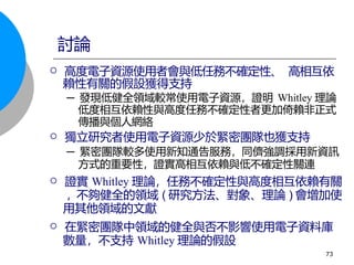 高度電子資源使用者會與低任務不確定性、 高相互依
賴性有關的假設獲得支持
─ 發現低健全領域較常使用電子資源，證明 Whitley 理論
低度相互依賴性與高度任務不確定性者更加倚賴非正式
傳播與個人網絡
 獨立研究者使用電子資源少於緊密團隊也獲支持
─ 緊密團隊較多使用新知通告服務，同儕強調採用新資訊
方式的重要性，證實高相互依賴與低不確定性關連
 證實 Whitley 理論，任務不確定性與高度相互依賴有關
, 不夠健全的領域 ( 研究方法、對象、理論 ) 會增加使
用其他領域的文獻
 在緊密團隊中領域的健全與否不影響使用電子資料庫
數量，不支持 Whitley 理論的假設
討論
73
 