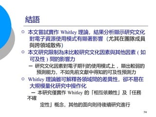  本文嘗試實作 Whitley 理論，結果分析顯示研究文化
對電子資源使用模式有顯著影響（尤其在團隊成員
與跨領域散佈）
 本文研究限制為未比較研究文化因素與其他因素 ( 如
可及性 ) 間的影響力
─ 研究文化因素對電子期刊的使用模式上 ，顯出較弱的
預測能力，不如先前文獻中得知的可及性預測力
 Whitley 理論雖可解釋各領域間的差異性，卻不易在
大規模量化研究中操作化
─ 本研究僅實作 Whitley 的「相互依賴性」及「任務
不確
定性」概念，其他的面向則待後續研究進行
結語
74
 