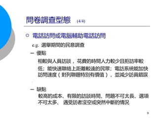  電話訪問或電腦輔助電話訪問
e.g. 選舉期間的民意調查
─ 優點
相較與人員訪談 ，花費的時間人力較少且拒訪率較
低；能快速聯絡上距離較遠的民眾；電訪系統能加快
訪問速度 ( 對列聯題特別有價值 ) ，並減少訪員錯誤
。
─ 缺點
較高的成本、有限的訪談時間、問題不可太長、選項
不可太多、 遇受訪者沒空或突然中斷的情況
問卷調查型態 (4/4)
9
 