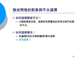 發放問卷的對象與平台選擇 如何選擇調查平台 ? ─ 以網路調查來說，選擇研究群體造訪率高且熱門的網 站平台。 如何選擇樣本 ? ─ 依據”研究的目標群體”作樣本選擇 ─ 如何抽樣？ 