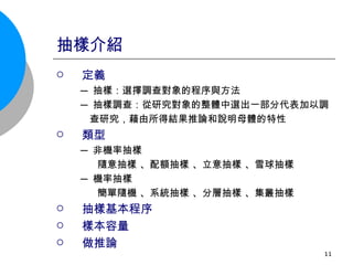 抽樣介紹 定義 ─ 抽樣：選擇調查對象的程序與方法  ─ 抽樣調查：從研究對象的整體中選出一部分代表加以調 查研究，藉由所得結果推論和說明母體的特性 類型 ─ 非機率抽樣 隨意抽樣 、配額抽樣 、立意抽樣 、雪球抽樣  ─ 機率抽樣 簡單隨機 、系統抽樣 、分層抽樣 、集叢抽樣  抽樣基本程序 樣本容量 做推論 