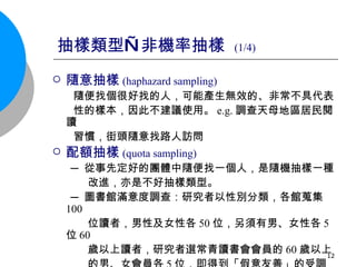 抽樣類型—非機率抽樣  (1/4) 隨意抽樣 ( haphazard sampling)   隨便找個很好找的人，可能產生無效的、非常不具代表 性的樣本，因此不建議使用。 e.g. 調查天母地區居民閱讀 習慣，街頭隨意找路人訪問 配額抽樣 (quota sampling) ─ 從事先定好的團體中隨便找一個人，是隨機抽樣一種  改進，亦是不好抽樣類型。 ─ 圖書館滿意度調查：研究者以性別分類，各館蒐集 100 位讀者，男性及女性各 50 位，另須有男、女性各 5 位 60 歲以上讀者，研究者選常青讀書會會員的 60 歲以上 的男、女會員各 5 位，即得到「假意友善」的受調查者 