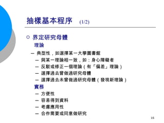 抽樣基本程序  (1/2) 界定研究母體 理論 ─ 典型性，如選擇某一大學圖書館 ─ 與某一理論相一致，如：身心障礙者 ─ 反駁或修正一個理論（有「偏差」理論） ─ 選擇過去曾做過研究母體 ─ 選擇過去未曾做過研究母體（發現新理論） 實務 ─ 方便性 ─ 容易得到資料 ─ 考慮應用性 ─ 合作需要或同意做研究  