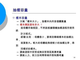 抽樣容量 樣本容量 ─ 又稱「樣本大小」，指樣本內所含個體數量 ─ 樣本應該要有多大  ? 就母體所做假設，不然就根據隨機抽樣過程所使用統 計方程式。 經驗法則  ：母體愈小，要得到精確樣本的抽樣比率， 就要愈大。較大的母體能夠使較小的抽樣比率，得到 同樣好的樣本。 ─ 調查過程中拒答或無回答等因素應考量 ─ 調查人力、財力及時間等條件限制應考量 