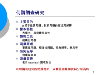何謂調查研究 主要目的 由樣本推論母體，對於母體的描述與解釋 樣本特性 大樣本，具母體代表性 研究工具 結構化問卷 測量題項 事實性問題、態度性問題、行為頻率、意見等 研究程序  抽樣與調查 測量等級 名目 (nominal) 變項為主  以理論或研究的問題為始，以實證測量和資料分析為終 