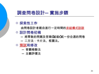 調查問卷設計─實施步驟 探索性工作 由問卷設計者親自進行一定時間的 非結構式訪談   設計問卷初稿 ─ 將零散的問題及答案”組裝”成一份合適的問卷  ─ 二方法：卡片法、框圖法。 預試 和修改 ─ 客觀檢驗法 ─ 主觀評價法  
