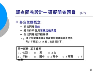 調查問卷設計─研擬問卷題目  (1/7) 界定主題概念 ─ 找出問卷 目的 ─ 將目的所使用 字彙定義清楚 ─ 列出問卷的詳細目標 e.g.  青少年閱讀興趣及館藏需求與建議調查問卷 青少年是指 13-19 歲，故選項如下： 第一部份  基本資料 1 、性別：  □ 1 男  □ 2 女 2 、年齡：  □ 1 國中  □ 2 高中  □ 3 高職  □ 4 大專  