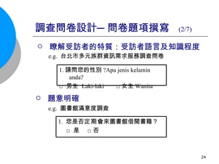 調查問卷設計─問卷題項撰寫  (2/7)   瞭解受訪者的特質：受訪者語言及知識程度 e.g.  台北市多元族群資訊需求服務調查問卷   題意明確 e.g.  圖書館滿意度調查 1. 請問您的性別 ?Apa jenis kelamin anda? □ 男生  Laki-laki  □ 女生 Wanita 1.  您是否 定期 會來圖書館借閱書籍？ □ 是  □否  