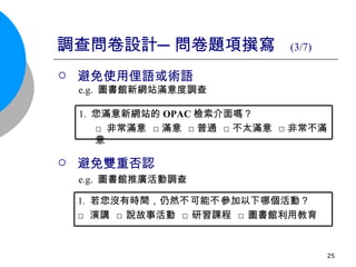 調查問卷設計─問卷題項撰寫  (3/7)   避免使用俚語或術語 e.g.  圖書館新網站滿意度調查 避免雙重否認 e.g.  圖書館推廣活動調查 1.  您滿意新網站的 OPAC 檢索介面嗎？ □ 非常滿意  □滿意  □普通  □不太滿意  □非常不滿意 1.   若您沒有時間，仍然 不 可能 不 參加以下哪個活動？ □ 演講  □ 說故事活動  □ 研習課程  □ 圖書館利用教育  