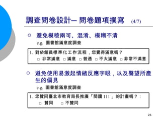 調查問卷設計─問卷題項撰寫  (4/7)   避免模稜兩可、混淆、模糊不清 e.g.  圖書館 滿意度調查 避免使用易激起情緒反應字眼，以及聲望所產生的偏見 e.g.  圖書館滿意度調查 1.  對於館員 標準化工作流程 ，您覺得滿意嗎？ □ 非常滿意  □滿意  □普通  □不太滿意  □非常不滿意 1.   您贊同臺北市教育局長推廣「閱讀 111 」的計畫嗎？： □ 贊同  □ 不贊同  