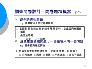 調查問卷設計─問卷題項撰寫  (5/7) 避免誘導性問題 e.g.  圖書館延長開放時間調查 避免雙重負載問題，一個題項只問一個問題 e.g.  圖書館滿意度調查 1.   當面對館舍安全及節能省電需求時 ，您是否同意圖書館延 長開放時間： □ 同意  □ 不同意  1.  您滿意圖書館提供的 多項「使用者付費」服務 嗎？ □ 非常滿意  □滿意  □普通  □不太滿意  □非常不滿意  