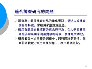 適合調查研究的問題 調查產生關於社會世界的量化資訊， 描述人或社會 世界的特徵 。常被用來 解釋或描述 。 適用有關於自我填答的信念與行為，在人們回答問 題的答案是用來測量變項的時候，發揮最大功效 。 研究者在一次單獨的調查中，同時問許多事情、測 量許多 變數 ( 常用多種指標 ) 、檢定數個假設。 