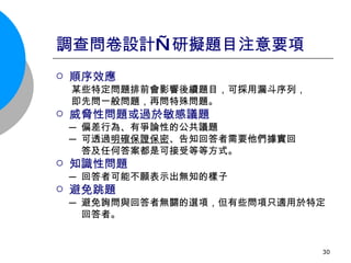 調查問卷設計—研擬題目注意要項 順序效應 某些特定問題排前會影響後續題目，可採用漏斗序列，  即先問一般問題，再問特殊問題。 威脅性問題或過於敏感議題 ─ 偏差行為、有爭論性的公共議題 ─ 可透過 明確保證保密 、告知回答者需要他們據實回 答及任何答案都是可接受等等方式。 知識性問題 ─ 回答者可能不願表示出無知的樣子 避免跳題 ─ 避免詢問與回答者無關的選項，但有些問項只適用於特定 回答者。 