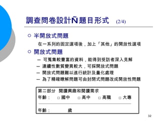 調查問卷設計—題目形式  (2/4) 半開放式問題  在一系列的固定選項後，加上「其他」的開放性選項   開放式問題  ─ 可蒐集較豐富的資料，能得到受訪者深入見解  ─ 連續性數質變異較大，可採開放式問題  ─ 開放式問題難以進行統計及量化處理 ─ 為了精確瞭解問題可由封閉式問題改成開放性問題 第二部分  閱讀興趣和閱讀需求 年齡：  □國中  □高中  □高職  □大專 年齡：  歲  