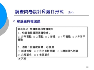 調查問卷設計—題目形式  (3/4) 單選題與複選題  第二部分  閱讀興趣和閱讀需求 1 、你喜歡閱讀課外讀物嗎？ □ 1 非常喜歡  □ 2 喜歡  □ 3 普通  □ 4 不喜歡  □ 5 非常不喜歡 2 、你為什麼喜歡看書： 可複選   □ 1 消遣娛樂  □ 2 自己喜歡閱讀  □ 3 增加課外常識  □ 4 父母要求  □ 5 老師要求 □ 6 其它  
