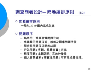 調查問卷設計─問卷編排原則   (1/2) 問卷編排原則 一般以 30 分鐘內 完成為宜 問題順序 ─ 熟悉的、簡單易懂問題在前 ─ 感興趣的問題放前，敏感及顧慮問題放後 ─ 開放性問題放於問卷結尾 ─ 行為問題 ( 客觀、具體事實 ) 宜先 ─ 態度問題 ( 主觀因素 ) 宜放於後段 ─ 個人背景資料 ( 事實性問題 ) 可前段或最後段。 