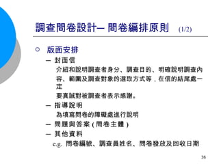 調查問卷設計─問卷編排原則  (1/2) 版面安排 ─ 封面信 介紹和說明調查者身分、調查目的、明確說明調查內 容、範圍及調查對象的選取方式等，在信的結尾處一定 要真誠對被調查者表示感謝。 ─ 指導說明 為填寫問卷的障礙處進行說明 ─ 問題與答案 ( 問卷主體 ) ─ 其他資料   e.g.  問卷編號、調查員姓名、問卷發放及回收日期 