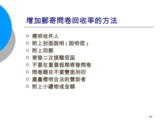 增加郵寄問卷回收率的方法 標明收件人 附上封面說明 ( 說明信 ) 附上回郵 寄發二次提醒信函 不要在重要假期寄發問卷 問卷題目不要雙面列印 盡量標明合法的贊助者 附上小禮物或金額 