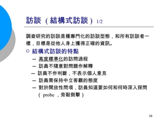 訪談  ( 結構式訪談 )  1/2 調查研究的訪談是種專門化的訪談型態，和所有訪談者一 樣，目標是從他人身上獲得正確的資訊。 結構式訪談的特點 ─ 高度標準化 的訪問過程 ─ 訪員不隨意對問題作解釋 ─ 訪員不作判斷，不表示個人意見 ─ 訪員需保持中立客觀的態度 ─ 對於開放性問項，訪員知道要如何和何時深入探問  （ probe ，旁敲側擊） 