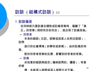 訪談  ( 結構式訪談 )  2/2 訪談偏差 任何時候只要訪員在擷取或記錄答案時，偏離了「真 正」的答案 ( 視研究目的而定 ) ，就出現了訪員扭曲。 ─ 回答者 本身的錯誤 ( 忘記、誤解或因某人在附近說謊 ) ；訪問 進行的社會環境 ( 如學校或家裡 ) ；由於訪員的特質、 對於回答者答案的反應，影響到回答者的答案。 ─ 訪員 非刻意的錯誤與疏忽 ( 漏掉該問的、讀錯 ) ；有意的破 壞；未能深入探問或深入探問方式不當。 