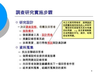 調查研究實施步驟 研究設計 ─ 決定 調查型態 、母體及回答者 ─ 抽取樣本 ─ 發展調查工具： 設計問卷 ─ 規劃記錄答案系統 ─ 如果需要，進行問卷 預試 與訪員訓練 資料蒐集 ─ 找出並聯絡回答者 ─ 做開場說明並提供填寫指導 ─ 詢問問題並記錄答案 ─ 向回答者致謝並繼續尋找下一個回答者作答 ─ 結束資料蒐集，組織所蒐集到的資料  未正式使用問卷前，選擇 與研究群體有相同特性的人 來試作，幫助研究者發現先前未考慮到的問題， e.g. 是否要增刪題目或問題的字句、順序、時間長短等問題。 
