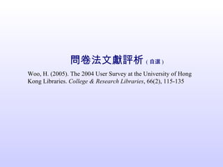 問卷法文獻評析 ( 自選 ) Woo, H. (2005). The 2004 User Survey at the University of Hong  Kong Libraries.  College & Research Libraries , 66(2), 115-135 
