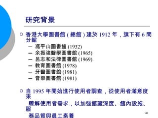 研究背景 香港大學圖書館 ( 總館 ) 建於 1912 年，旗下有 6 間分館 ─ 馮平山圖書館 (1932) ─ 余振強醫學圖書館 (1965) ─ 呂志和法律圖書館 (1969) ─ 教育圖書館 (1978) ─ 牙醫圖書館 (1981) ─ 音樂圖書館 (1981) 自 1995 年開始進行使用者調查，從使用者滿意度來 瞭解使用者需求，以加強館藏深度、館內設施、服 務品質與員工素養 