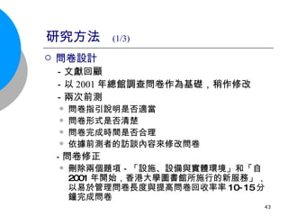 研究方法  (1/3) 問卷設計 　 －文獻回顧 　－以 2001 年總館調查問卷作為基礎，稍作修改 　－兩次前測 問卷指引說明是否適當 問卷形式是否清楚 問卷完成時間是否合理 依據前測者的訪談內容來修改問卷 　　 　－ 問卷修正 刪除兩個題項－「設施、設備與實體環境」和「自 2001 年開始，香港大學圖書館所施行的新服務」，以易於管理問卷長度與提高問卷回收率  10-15 分鐘完成問卷 