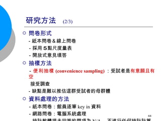 研究方法  (2/3) 問卷形式 －紙本問卷＆線上問卷 　－採用 5 點尺度量表 　－開放式意見填答 抽樣方法 － 便利抽樣 (convenience sampling) ：受試者是 有意願且有空  接受調查 －缺點是難以推估這群受試者的母群體 資料處理的方法 　－紙本問卷：館員逐筆 key in 資料 　－網路問卷：電腦系統處理 　－統計軟體視未回答的問項為 N/A ，不進行任何統計計算 