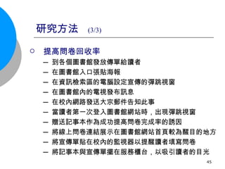 研究方法  (3/3) 提高問卷回收率 ─ 到各個圖書館發放傳單給讀者 ─ 在圖書館入口張貼海報 ─ 在資訊檢索區的電腦設定宣傳的彈跳視窗 ─ 在圖書館內的電視發布訊息 ─ 在校內網路發送大宗郵件告知此事 ─ 當讀者第一次登入圖書館網站時，出現彈跳視窗 ─ 贈送記事本作為成功提高問卷完成率的誘因 ─ 將線上問卷連結展示在圖書館網站首頁較為醒目的地方 ─ 將宣傳單貼在校內的監視器以提醒讀者填寫問卷 ─ 將記事本與宣傳單擺在服務櫃台，以吸引讀者的目光 