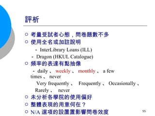 評析 考量受試者心態，問卷題數不多 使用全名或加註說明 － InterLibrary Loans (ILL) 　－ Dragon (HKUL Catalogue) 頻率的表達有點抽像 － daily 、 weekly 、 monthly 、 a few times 、 never 　  Very frequently 、  Frequently 、 Occasionally 、 Rarely 、  never 未分析各學院的使用偏好 整體表現的用意何在？ N/A 選項 的設置  影響問卷效度 