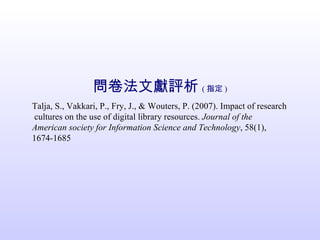 問卷法文獻評析 ( 指定 ) Talja, S., Vakkari, P., Fry, J., & Wouters, P. (2007). Impact of research  cultures on the use of digital library resources.  Journal of the American society for Information Science and Technology , 58(1), 1674-1685 