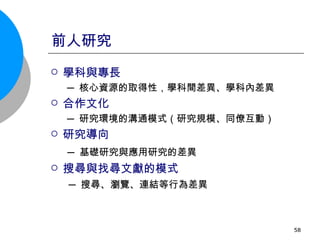 前人研究 學科與專長 ─ 核心資源的取得性，學科間差異、學科內差異 合作文化 ─ 研究環境的溝通模式（研究規模、同僚互動） 研究導向 ─ 基礎研究與應用研究的差異 搜尋與找尋文獻的模式 ─ 搜尋、瀏覽、連結等行為差異 