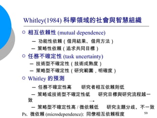 相互依賴性 (mutual dependence) ─ 功能性依賴（借用結果、借用方法） ─ 策略性依賴（追求共同目標） 任務不確定性 (task uncertainty) ─ 技術型不確定性（技術成熟度） ─ 策略型不確定性（研究範圍，明確度） Whitley 的預測 ─ 任務不確定性高  研究者相互依賴則低 ─ 策略或技術型不確定性低  研究目標與研究流程越一致 ─ 策略型不確定性高 / 微依賴低  研究主題分歧、不一致 Ps.  微依賴 (microdependence):  同僚相互依賴程度 Whitley(1984) 科學領域的社會與智慧組織 