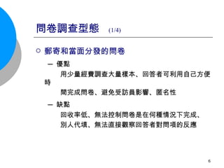 問卷調查型態  (1/4) 郵寄和當面分發的問卷 ─ 優點 用少量經費調查大量樣本、回答者可利用自己方便時 間完成問卷、避免受訪員影響、匿名性 ─ 缺點 回收率低、無法控制問卷是在何種情況下完成、 別人代填、無法直接觀察回答者對問項的反應 