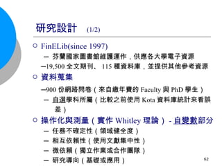 研究設計  (1/2) FinELib(since 1997) ─ 芬蘭國家圖書館維護運作，供應各大學電子資源 ─ 19,500 全文期刊、 115 種資料庫，並提供其他參考資源 資料蒐集 ─ 900 份網路問卷（來自繳年費的 Faculty 與 PhD 學生） ─ 自選 學科所屬（比較之前使用 Kota 資料庫統計來看誤 差） 操作化與測量（實作 Whitley 理論） - 自變數 部分 ─ 任務不確定性（領域健全度） ─ 相互依賴性（使用文獻集中性） ─ 微依賴（獨立作業或合作團隊） ─ 研究導向（基礎或應用） 