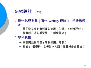 研究設計  (2/2) 操作化與測量（實作 Whitley 理論） - 依變數 部分 ─ 電子全文期刊資料庫的使用（勾選、 4 刻度評分） ─ 找資料方法的重要性（ 3 刻度評分） 學科聚集 ─ 兩個開放性問題（學科所屬、專長） ─ 將前 17 個學科，合併為 9 大類（ 盡量 減少歧異性） 