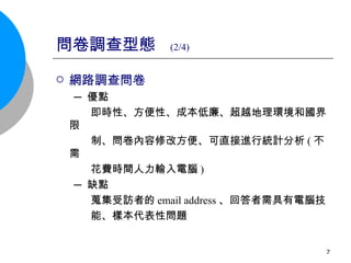 問卷調查型態  (2/4) 網路調查問卷 ─ 優點 即時性、方便性、成本低廉、超越地理環境和國界限 制、問卷內容修改方便、可直接進行統計分析 ( 不需 花費時間人力輸入電腦 ) ─ 缺點 蒐集受訪者的 email address 、回答者需具有電腦技 能、樣本代表性問題 