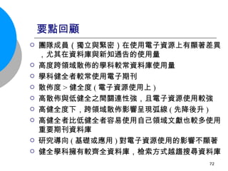 要點回顧 團隊成員（獨立與緊密）在使用電子資源上有顯著差異，尤其在資料庫與新知通告的使用量 高度跨領域散佈的學科較常資料庫使用量 學科健全者較常使用電子期刊 散佈度 > 健全度 ( 電子資源使用上 ) 高散佈與低健全之間關連性強，且電子資源使用較強 高健全度下，跨領域散佈影響呈現弧線 ( 先降後升 ) 高健全者比低健全者容易使用自己領域文獻也較多使用重要期刊資料庫 研究導向 ( 基礎或應用 ) 對電子資源使用的影響不顯著 健全學科擁有較齊全資料庫，檢索方式越趨搜尋資料庫 