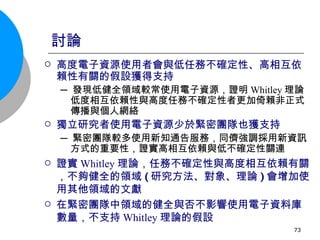 討論 高度電子資源使用者會與低任務不確定性、高相互依賴性有關的假設獲得支持   ─ 發現低健全領域較常使用電子資源，證明 Whitley 理論低度相互依賴性與高度任務不確定性者更加倚賴非正式傳播與個人網絡 獨立研究者使用電子資源少於緊密團隊也獲 支持   ─ 緊密團隊較多使用新知通告服務，同儕強調採用新資訊方式的重要性，證實高相互依賴與低不確定性關連 證實 Whitley 理論，任務不確定性與高度相互依賴有關，不夠健全的領域 ( 研究方法、對象、理論 ) 會增加使用其他領域的文獻 在緊密團隊中領域的健全與否不影響使用電子資料庫數量，不支持 Whitley 理論的假設 